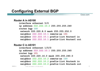 111111© 2002, Cisco Systems, Inc. All rights reserved.AfNOG 3
Configuring External BGP
Router A in AS100
interface ethernet 5/0
ip address 222.222.10.2 255.255.255.240
router bgp 100
network 220.220.8.0 mask 255.255.252.0
neighbor 222.222.10.1 remote-as 101
neighbor 222.222.10.1 prefix-list RouterC in
neighbor 222.222.10.1 prefix-list RouterC out
Router C in AS101
interface ethernet 1/0/0
ip address 222.222.10.1 255.255.255.240
router bgp 101
network 220.220.16.0 mask 255.255.240.0
neighbor 222.222.10.2 remote-as 100
neighbor 222.222.10.2 prefix-list RouterA in
neighbor 222.222.10.2 prefix-list RouterA out
 
