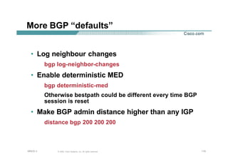 110110110© 2002, Cisco Systems, Inc. All rights reserved.AfNOG 3
More BGP “defaults”
• Log neighbour changes
bgp log-neighbor-changes
• Enable deterministic MED
bgp deterministic-med
Otherwise bestpath could be different every time BGP
session is reset
• Make BGP admin distance higher than any IGP
distance bgp 200 200 200
 