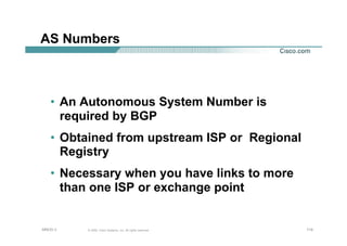 114114114© 2002, Cisco Systems, Inc. All rights reserved.AfNOG 3
AS Numbers
• An Autonomous System Number is
required by BGP
• Obtained from upstream ISP or Regional
Registry
• Necessary when you have links to more
than one ISP or exchange point
 