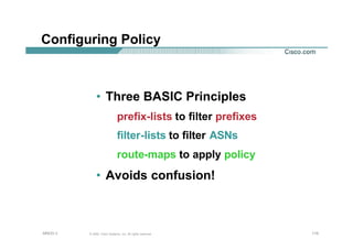 115115115© 2002, Cisco Systems, Inc. All rights reserved.AfNOG 3
Configuring Policy
• Three BASIC Principles
prefix-lists to filter prefixes
filter-lists to filter ASNs
route-maps to apply policy
• Avoids confusion!
 