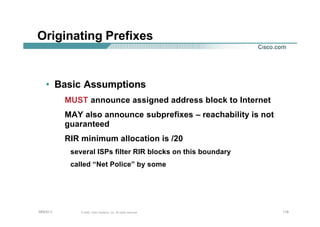116116116© 2002, Cisco Systems, Inc. All rights reserved.AfNOG 3
Originating Prefixes
• Basic Assumptions
MUST announce assigned address block to Internet
MAY also announce subprefixes – reachability is not
guaranteed
RIR minimum allocation is /20
several ISPs filter RIR blocks on this boundary
called “Net Police” by some
 