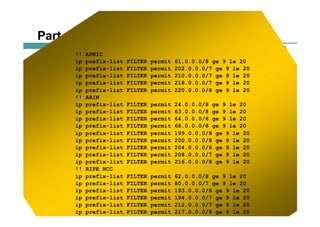 117117117© 2002, Cisco Systems, Inc. All rights reserved.AfNOG 3
Part of the “Net Police” prefix list
!! APNIC
ip prefix-list FILTER permit 61.0.0.0/8 ge 9 le 20
ip prefix-list FILTER permit 202.0.0.0/7 ge 9 le 20
ip prefix-list FILTER permit 210.0.0.0/7 ge 9 le 20
ip prefix-list FILTER permit 218.0.0.0/7 ge 9 le 20
ip prefix-list FILTER permit 220.0.0.0/8 ge 9 le 20
!! ARIN
ip prefix-list FILTER permit 24.0.0.0/8 ge 9 le 20
ip prefix-list FILTER permit 63.0.0.0/8 ge 9 le 20
ip prefix-list FILTER permit 64.0.0.0/6 ge 9 le 20
ip prefix-list FILTER permit 68.0.0.0/8 ge 9 le 20
ip prefix-list FILTER permit 199.0.0.0/8 ge 9 le 20
ip prefix-list FILTER permit 200.0.0.0/8 ge 9 le 20
ip prefix-list FILTER permit 204.0.0.0/6 ge 9 le 20
ip prefix-list FILTER permit 208.0.0.0/7 ge 9 le 20
ip prefix-list FILTER permit 216.0.0.0/8 ge 9 le 20
!! RIPE NCC
ip prefix-list FILTER permit 62.0.0.0/8 ge 9 le 20
ip prefix-list FILTER permit 80.0.0.0/7 ge 9 le 20
ip prefix-list FILTER permit 193.0.0.0/8 ge 9 le 20
ip prefix-list FILTER permit 194.0.0.0/7 ge 9 le 20
ip prefix-list FILTER permit 212.0.0.0/7 ge 9 le 20
ip prefix-list FILTER permit 217.0.0.0/8 ge 9 le 20
 