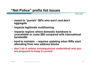 118118118© 2002, Cisco Systems, Inc. All rights reserved.AfNOG 3
“Net Police” prefix list issues
• meant to “punish” ISPs who won’t and don’t
aggregate
• impacts legitimate multihoming
• impacts regions where domestic backbone is
unavailable or costs $$$ compared with international
bandwidth
• hard to maintain – requires updating when RIRs start
allocating from new address blocks
• don’t do it unless consequences understood and you
are prepared to keep it current
 