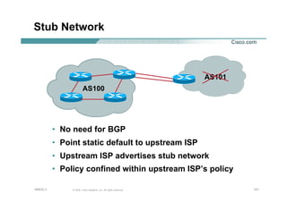 121121121© 2002, Cisco Systems, Inc. All rights reserved.AfNOG 3
Stub Network
• No need for BGP
• Point static default to upstream ISP
• Upstream ISP advertises stub network
• Policy confined within upstream ISP’s policy
AS100
AS101
 