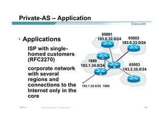 124124124© 2002, Cisco Systems, Inc. All rights reserved.AfNOG 3
Private-AS – Application
• Applications
ISP with single-
homed customers
(RFC2270)
corporate network
with several
regions and
connections to the
Internet only in the
core
1880
193.1.34.0/24 65003
193.2.35.0/24
65002
193.0.33.0/24
65001
193.0.32.0/24
A
193.1.32.0/22 1880
B
C
 