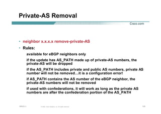 125125125© 2002, Cisco Systems, Inc. All rights reserved.AfNOG 3
Private-AS Removal
• neighbor x.x.x.x remove-private-AS
• Rules:
available for eBGP neighbors only
if the update has AS_PATH made up of private-AS numbers, the
private-AS will be dropped
if the AS_PATH includes private and public AS numbers, private AS
number will not be removed…it is a configuration error!
if AS_PATH contains the AS number of the eBGP neighbor, the
private-AS numbers will not be removed
if used with confederations, it will work as long as the private AS
numbers are after the confederation portion of the AS_PATH
 