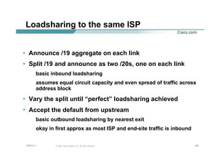 128128128© 2002, Cisco Systems, Inc. All rights reserved.AfNOG 3
Loadsharing to the same ISP
• Announce /19 aggregate on each link
• Split /19 and announce as two /20s, one on each link
basic inbound loadsharing
assumes equal circuit capacity and even spread of traffic across
address block
• Vary the split until “perfect” loadsharing achieved
• Accept the default from upstream
basic outbound loadsharing by nearest exit
okay in first approx as most ISP and end-site traffic is inbound
 