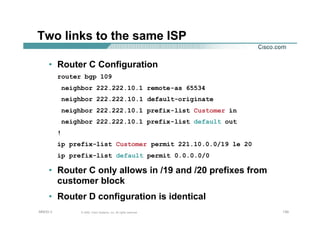 130130130© 2002, Cisco Systems, Inc. All rights reserved.AfNOG 3
Two links to the same ISP
• Router C Configuration
router bgp 109
neighbor 222.222.10.1 remote-as 65534
neighbor 222.222.10.1 default-originate
neighbor 222.222.10.1 prefix-list Customer in
neighbor 222.222.10.1 prefix-list default out
!
ip prefix-list Customer permit 221.10.0.0/19 le 20
ip prefix-list default permit 0.0.0.0/0
• Router C only allows in /19 and /20 prefixes from
customer block
• Router D configuration is identical
 