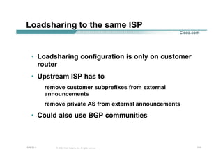 131131131© 2002, Cisco Systems, Inc. All rights reserved.AfNOG 3
Loadsharing to the same ISP
• Loadsharing configuration is only on customer
router
• Upstream ISP has to
remove customer subprefixes from external
announcements
remove private AS from external announcements
• Could also use BGP communities
 