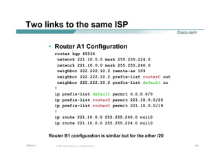 135135135© 2002, Cisco Systems, Inc. All rights reserved.AfNOG 3
Two links to the same ISP
• Router A1 Configuration
router bgp 65534
network 221.10.0.0 mask 255.255.224.0
network 221.10.0.0 mask 255.255.240.0
neighbor 222.222.10.2 remote-as 109
neighbor 222.222.10.2 prefix-list routerC out
neighbor 222.222.10.2 prefix-list default in
!
ip prefix-list default permit 0.0.0.0/0
ip prefix-list routerC permit 221.10.0.0/20
ip prefix-list routerC permit 221.10.0.0/19
!
ip route 221.10.0.0 255.255.240.0 null0
ip route 221.10.0.0 255.255.224.0 null0
Router B1 configuration is similar but for the other /20
 