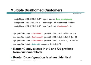137137137© 2002, Cisco Systems, Inc. All rights reserved.AfNOG 3
Multiple Dualhomed Customers
neighbor 222.222.10.17 peer-group bgp-customers
neighbor 222.222.10.17 description Customer Three
neighbor 222.222.10.17 prefix-list Customer3 in
!
ip prefix-list Customer1 permit 221.10.0.0/19 le 20
ip prefix-list Customer2 permit 221.16.64.0/19 le 20
ip prefix-list Customer3 permit 221.14.192.0/19 le 20
ip prefix-list default permit 0.0.0.0/0
• Router C only allows in /19 and /20 prefixes
from customer block
• Router D configuration is almost identical
 