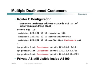 138138138© 2002, Cisco Systems, Inc. All rights reserved.AfNOG 3
Multiple Dualhomed Customers
• Router E Configuration
assumes customer address space is not part of
upstream’s address block
router bgp 109
neighbor 222.222.10.17 remote-as 110
neighbor 222.222.10.17 remove-private-AS
neighbor 222.222.10.17 prefix-list Customers out
!
ip prefix-list Customers permit 221.10.0.0/19
ip prefix-list Customers permit 221.16.64.0/19
ip prefix-list Customers permit 221.14.192.0/19
• Private AS still visible inside AS109
 