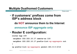 139139139© 2002, Cisco Systems, Inc. All rights reserved.AfNOG 3
Multiple Dualhomed Customers
• If customers’ prefixes come from
ISP’s address block
do NOT announce them to the Internet
announce ISP aggregate only
• Router E configuration:
router bgp 109
neighbor 222.222.10.17 remote-as 110
neighbor 222.222.10.17 prefix-list my-aggregate out
!
ip prefix-list my-aggregate permit 221.8.0.0/13
 
