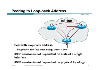 141414© 2002, Cisco Systems, Inc. All rights reserved.AfNOG 3
Peering to Loop-back Address
AS 100
• Peer with loop-back address
Loop-back interface does not go down – ever!
• iBGP session is not dependent on state of a single
interface
• iBGP session is not dependent on physical topology
 