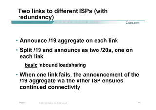 141141141© 2002, Cisco Systems, Inc. All rights reserved.AfNOG 3
Two links to different ISPs (with
redundancy)
• Announce /19 aggregate on each link
• Split /19 and announce as two /20s, one on
each link
basic inbound loadsharing
• When one link fails, the announcement of the
/19 aggregate via the other ISP ensures
continued connectivity
 