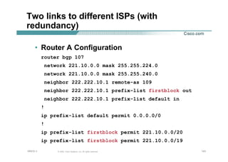 143143143© 2002, Cisco Systems, Inc. All rights reserved.AfNOG 3
Two links to different ISPs (with
redundancy)
• Router A Configuration
router bgp 107
network 221.10.0.0 mask 255.255.224.0
network 221.10.0.0 mask 255.255.240.0
neighbor 222.222.10.1 remote-as 109
neighbor 222.222.10.1 prefix-list firstblock out
neighbor 222.222.10.1 prefix-list default in
!
ip prefix-list default permit 0.0.0.0/0
!
ip prefix-list firstblock permit 221.10.0.0/20
ip prefix-list firstblock permit 221.10.0.0/19
 