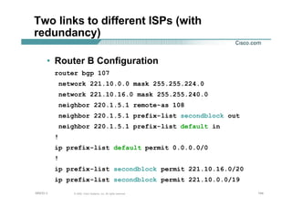 144144144© 2002, Cisco Systems, Inc. All rights reserved.AfNOG 3
Two links to different ISPs (with
redundancy)
• Router B Configuration
router bgp 107
network 221.10.0.0 mask 255.255.224.0
network 221.10.16.0 mask 255.255.240.0
neighbor 220.1.5.1 remote-as 108
neighbor 220.1.5.1 prefix-list secondblock out
neighbor 220.1.5.1 prefix-list default in
!
ip prefix-list default permit 0.0.0.0/0
!
ip prefix-list secondblock permit 221.10.16.0/20
ip prefix-list secondblock permit 221.10.0.0/19
 