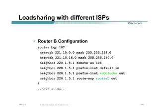 149149149© 2002, Cisco Systems, Inc. All rights reserved.AfNOG 3
Loadsharing with different ISPs
• Router B Configuration
router bgp 107
network 221.10.0.0 mask 255.255.224.0
network 221.10.16.0 mask 255.255.240.0
neighbor 220.1.5.1 remote-as 108
neighbor 220.1.5.1 prefix-list default in
neighbor 220.1.5.1 prefix-list subblocks out
neighbor 220.1.5.1 route-map routerD out
!
..next slide..
 