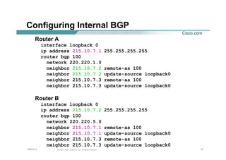 151515© 2002, Cisco Systems, Inc. All rights reserved.AfNOG 3
Configuring Internal BGP
Router A
interface loopback 0
ip address 215.10.7.1 255.255.255.255
router bgp 100
network 220.220.1.0
neighbor 215.10.7.2 remote-as 100
neighbor 215.10.7.2 update-source loopback0
neighbor 215.10.7.3 remote-as 100
neighbor 215.10.7.3 update-source loopback0
Router B
interface loopback 0
ip address 215.10.7.2 255.255.255.255
router bgp 100
network 220.220.5.0
neighbor 215.10.7.1 remote-as 100
neighbor 215.10.7.1 update-source loopback0
neighbor 215.10.7.3 remote-as 100
neighbor 215.10.7.3 update-source loopback0
 