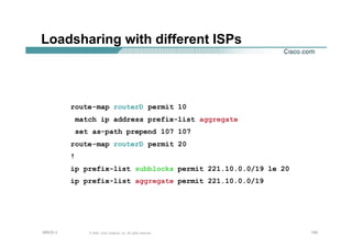 150150150© 2002, Cisco Systems, Inc. All rights reserved.AfNOG 3
Loadsharing with different ISPs
route-map routerD permit 10
match ip address prefix-list aggregate
set as-path prepend 107 107
route-map routerD permit 20
!
ip prefix-list subblocks permit 221.10.0.0/19 le 20
ip prefix-list aggregate permit 221.10.0.0/19
 