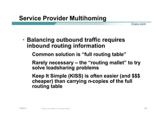 153153153© 2002, Cisco Systems, Inc. All rights reserved.AfNOG 3
Service Provider Multihoming
• Balancing outbound traffic requires
inbound routing information
Common solution is “full routing table”
Rarely necessary – the “routing mallet” to try
solve loadsharing problems
Keep It Simple (KISS) is often easier (and $$$
cheaper) than carrying n-copies of the full
routing table
 
