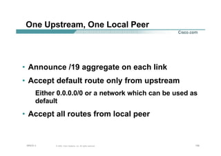 156156156© 2002, Cisco Systems, Inc. All rights reserved.AfNOG 3
One Upstream, One Local Peer
• Announce /19 aggregate on each link
• Accept default route only from upstream
Either 0.0.0.0/0 or a network which can be used as
default
• Accept all routes from local peer
 