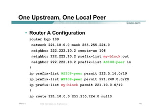 158158158© 2002, Cisco Systems, Inc. All rights reserved.AfNOG 3
One Upstream, One Local Peer
• Router A Configuration
router bgp 109
network 221.10.0.0 mask 255.255.224.0
neighbor 222.222.10.2 remote-as 108
neighbor 222.222.10.2 prefix-list my-block out
neighbor 222.222.10.2 prefix-list AS108-peer in
!
ip prefix-list AS108-peer permit 222.5.16.0/19
ip prefix-list AS108-peer permit 221.240.0.0/20
ip prefix-list my-block permit 221.10.0.0/19
!
ip route 221.10.0.0 255.255.224.0 null0
 