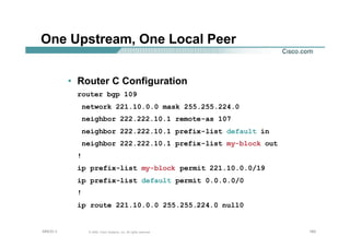 160160160© 2002, Cisco Systems, Inc. All rights reserved.AfNOG 3
One Upstream, One Local Peer
• Router C Configuration
router bgp 109
network 221.10.0.0 mask 255.255.224.0
neighbor 222.222.10.1 remote-as 107
neighbor 222.222.10.1 prefix-list default in
neighbor 222.222.10.1 prefix-list my-block out
!
ip prefix-list my-block permit 221.10.0.0/19
ip prefix-list default permit 0.0.0.0/0
!
ip route 221.10.0.0 255.255.224.0 null0
 