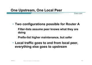 161161161© 2002, Cisco Systems, Inc. All rights reserved.AfNOG 3
One Upstream, One Local Peer
• Two configurations possible for Router A
Filter-lists assume peer knows what they are
doing
Prefix-list higher maintenance, but safer
• Local traffic goes to and from local peer,
everything else goes to upstream
 