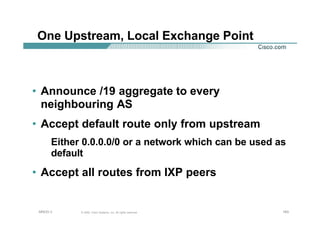 163163163© 2002, Cisco Systems, Inc. All rights reserved.AfNOG 3
One Upstream, Local Exchange Point
• Announce /19 aggregate to every
neighbouring AS
• Accept default route only from upstream
Either 0.0.0.0/0 or a network which can be used as
default
• Accept all routes from IXP peers
 