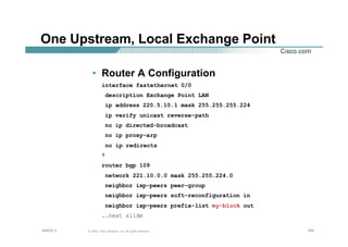 165165165© 2002, Cisco Systems, Inc. All rights reserved.AfNOG 3
One Upstream, Local Exchange Point
• Router A Configuration
interface fastethernet 0/0
description Exchange Point LAN
ip address 220.5.10.1 mask 255.255.255.224
ip verify unicast reverse-path
no ip directed-broadcast
no ip proxy-arp
no ip redirects
!
router bgp 109
network 221.10.0.0 mask 255.255.224.0
neighbor ixp-peers peer-group
neighbor ixp-peers soft-reconfiguration in
neighbor ixp-peers prefix-list my-block out
..next slide
 