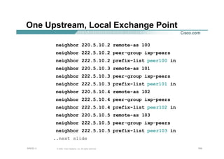166166166© 2002, Cisco Systems, Inc. All rights reserved.AfNOG 3
One Upstream, Local Exchange Point
neighbor 220.5.10.2 remote-as 100
neighbor 222.5.10.2 peer-group ixp-peers
neighbor 222.5.10.2 prefix-list peer100 in
neighbor 220.5.10.3 remote-as 101
neighbor 222.5.10.3 peer-group ixp-peers
neighbor 222.5.10.3 prefix-list peer101 in
neighbor 220.5.10.4 remote-as 102
neighbor 222.5.10.4 peer-group ixp-peers
neighbor 222.5.10.4 prefix-list peer102 in
neighbor 220.5.10.5 remote-as 103
neighbor 222.5.10.5 peer-group ixp-peers
neighbor 222.5.10.5 prefix-list peer103 in
..next slide
 