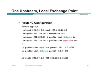 168168168© 2002, Cisco Systems, Inc. All rights reserved.AfNOG 3
One Upstream, Local Exchange Point
• Router C Configuration
router bgp 109
network 221.10.0.0 mask 255.255.224.0
neighbor 222.222.10.1 remote-as 107
neighbor 222.222.10.1 prefix-list default in
neighbor 222.222.10.1 prefix-list my-block out
!
ip prefix-list my-block permit 221.10.0.0/19
ip prefix-list default permit 0.0.0.0/0
!
ip route 221.10.0.0 255.255.224.0 null0
 