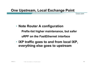 169169169© 2002, Cisco Systems, Inc. All rights reserved.AfNOG 3
One Upstream, Local Exchange Point
• Note Router A configuration
Prefix-list higher maintenance, but safer
uRPF on the FastEthernet interface
• IXP traffic goes to and from local IXP,
everything else goes to upstream
 