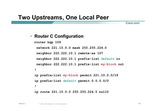 174174174© 2002, Cisco Systems, Inc. All rights reserved.AfNOG 3
Two Upstreams, One Local Peer
• Router C Configuration
router bgp 109
network 221.10.0.0 mask 255.255.224.0
neighbor 222.222.10.1 remote-as 107
neighbor 222.222.10.1 prefix-list default in
neighbor 222.222.10.1 prefix-list my-block out
!
ip prefix-list my-block permit 221.10.0.0/19
ip prefix-list default permit 0.0.0.0/0
!
ip route 221.10.0.0 255.255.224.0 null0
 