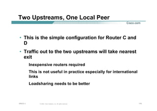 176176176© 2002, Cisco Systems, Inc. All rights reserved.AfNOG 3
Two Upstreams, One Local Peer
• This is the simple configuration for Router C and
D
• Traffic out to the two upstreams will take nearest
exit
Inexpensive routers required
This is not useful in practice especially for international
links
Loadsharing needs to be better
 