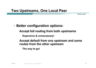 177177177© 2002, Cisco Systems, Inc. All rights reserved.AfNOG 3
Two Upstreams, One Local Peer
• Better configuration options:
Accept full routing from both upstreams
Expensive & unnecessary!
Accept default from one upstream and some
routes from the other upstream
The way to go!
 