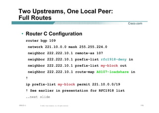 178178178© 2002, Cisco Systems, Inc. All rights reserved.AfNOG 3
Two Upstreams, One Local Peer:
Full Routes
• Router C Configuration
router bgp 109
network 221.10.0.0 mask 255.255.224.0
neighbor 222.222.10.1 remote-as 107
neighbor 222.222.10.1 prefix-list rfc1918-deny in
neighbor 222.222.10.1 prefix-list my-block out
neighbor 222.222.10.1 route-map AS107-loadshare in
!
ip prefix-list my-block permit 221.10.0.0/19
! See earlier in presentation for RFC1918 list
..next slide
 