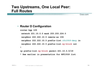 180180180© 2002, Cisco Systems, Inc. All rights reserved.AfNOG 3
Two Upstreams, One Local Peer:
Full Routes
• Router D Configuration
router bgp 109
network 221.10.0.0 mask 255.255.224.0
neighbor 222.222.10.5 remote-as 106
neighbor 222.222.10.5 prefix-list rfc1918-deny in
neighbor 222.222.10.5 prefix-list my-block out
!
ip prefix-list my-block permit 221.10.0.0/19
! See earlier in presentation for RFC1918 list
 