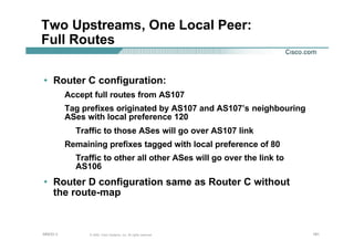 181181181© 2002, Cisco Systems, Inc. All rights reserved.AfNOG 3
Two Upstreams, One Local Peer:
Full Routes
• Router C configuration:
Accept full routes from AS107
Tag prefixes originated by AS107 and AS107’s neighbouring
ASes with local preference 120
Traffic to those ASes will go over AS107 link
Remaining prefixes tagged with local preference of 80
Traffic to other all other ASes will go over the link to
AS106
• Router D configuration same as Router C without
the route-map
 