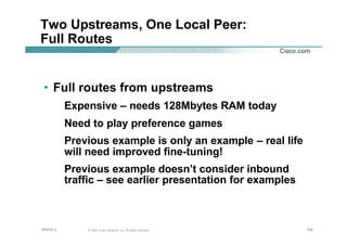 182182182© 2002, Cisco Systems, Inc. All rights reserved.AfNOG 3
Two Upstreams, One Local Peer:
Full Routes
• Full routes from upstreams
Expensive – needs 128Mbytes RAM today
Need to play preference games
Previous example is only an example – real life
will need improved fine-tuning!
Previous example doesn’t consider inbound
traffic – see earlier presentation for examples
 