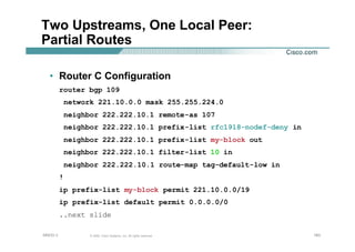 183183183© 2002, Cisco Systems, Inc. All rights reserved.AfNOG 3
Two Upstreams, One Local Peer:
Partial Routes
• Router C Configuration
router bgp 109
network 221.10.0.0 mask 255.255.224.0
neighbor 222.222.10.1 remote-as 107
neighbor 222.222.10.1 prefix-list rfc1918-nodef-deny in
neighbor 222.222.10.1 prefix-list my-block out
neighbor 222.222.10.1 filter-list 10 in
neighbor 222.222.10.1 route-map tag-default-low in
!
ip prefix-list my-block permit 221.10.0.0/19
ip prefix-list default permit 0.0.0.0/0
..next slide
 