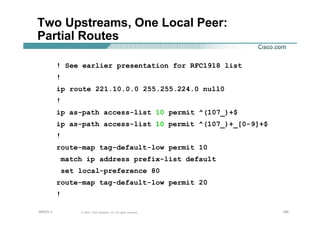 184184184© 2002, Cisco Systems, Inc. All rights reserved.AfNOG 3
Two Upstreams, One Local Peer:
Partial Routes
! See earlier presentation for RFC1918 list
!
ip route 221.10.0.0 255.255.224.0 null0
!
ip as-path access-list 10 permit ^(107_)+$
ip as-path access-list 10 permit ^(107_)+_[0-9]+$
!
route-map tag-default-low permit 10
match ip address prefix-list default
set local-preference 80
route-map tag-default-low permit 20
!
 