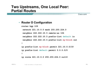 185185185© 2002, Cisco Systems, Inc. All rights reserved.AfNOG 3
Two Upstreams, One Local Peer:
Partial Routes
• Router D Configuration
router bgp 109
network 221.10.0.0 mask 255.255.224.0
neighbor 222.222.10.5 remote-as 106
neighbor 222.222.10.5 prefix-list default in
neighbor 222.222.10.5 prefix-list my-block out
!
ip prefix-list my-block permit 221.10.0.0/19
ip prefix-list default permit 0.0.0.0/0
!
ip route 221.10.0.0 255.255.224.0 null0
 