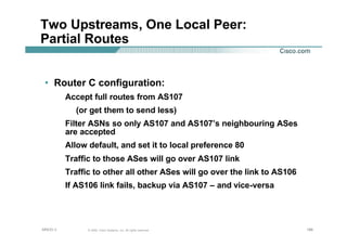 186186186© 2002, Cisco Systems, Inc. All rights reserved.AfNOG 3
Two Upstreams, One Local Peer:
Partial Routes
• Router C configuration:
Accept full routes from AS107
(or get them to send less)
Filter ASNs so only AS107 and AS107’s neighbouring ASes
are accepted
Allow default, and set it to local preference 80
Traffic to those ASes will go over AS107 link
Traffic to other all other ASes will go over the link to AS106
If AS106 link fails, backup via AS107 – and vice-versa
 