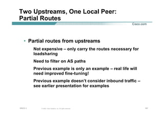 187187187© 2002, Cisco Systems, Inc. All rights reserved.AfNOG 3
Two Upstreams, One Local Peer:
Partial Routes
• Partial routes from upstreams
Not expensive – only carry the routes necessary for
loadsharing
Need to filter on AS paths
Previous example is only an example – real life will
need improved fine-tuning!
Previous example doesn’t consider inbound traffic –
see earlier presentation for examples
 