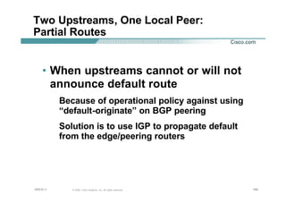 188188188© 2002, Cisco Systems, Inc. All rights reserved.AfNOG 3
Two Upstreams, One Local Peer:
Partial Routes
• When upstreams cannot or will not
announce default route
Because of operational policy against using
“default-originate” on BGP peering
Solution is to use IGP to propagate default
from the edge/peering routers
 