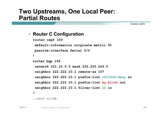 189189189© 2002, Cisco Systems, Inc. All rights reserved.AfNOG 3
Two Upstreams, One Local Peer:
Partial Routes
• Router C Configuration
router ospf 109
default-information originate metric 30
passive-interface Serial 0/0
!
router bgp 109
network 221.10.0.0 mask 255.255.224.0
neighbor 222.222.10.1 remote-as 107
neighbor 222.222.10.1 prefix-list rfc1918-deny in
neighbor 222.222.10.1 prefix-list my-block out
neighbor 222.222.10.1 filter-list 10 in
!
..next slide
 