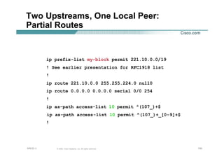 190190190© 2002, Cisco Systems, Inc. All rights reserved.AfNOG 3
Two Upstreams, One Local Peer:
Partial Routes
ip prefix-list my-block permit 221.10.0.0/19
! See earlier presentation for RFC1918 list
!
ip route 221.10.0.0 255.255.224.0 null0
ip route 0.0.0.0 0.0.0.0 serial 0/0 254
!
ip as-path access-list 10 permit ^(107_)+$
ip as-path access-list 10 permit ^(107_)+_[0-9]+$
!
 