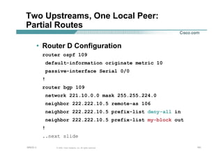 191191191© 2002, Cisco Systems, Inc. All rights reserved.AfNOG 3
Two Upstreams, One Local Peer:
Partial Routes
• Router D Configuration
router ospf 109
default-information originate metric 10
passive-interface Serial 0/0
!
router bgp 109
network 221.10.0.0 mask 255.255.224.0
neighbor 222.222.10.5 remote-as 106
neighbor 222.222.10.5 prefix-list deny-all in
neighbor 222.222.10.5 prefix-list my-block out
!
..next slide
 
